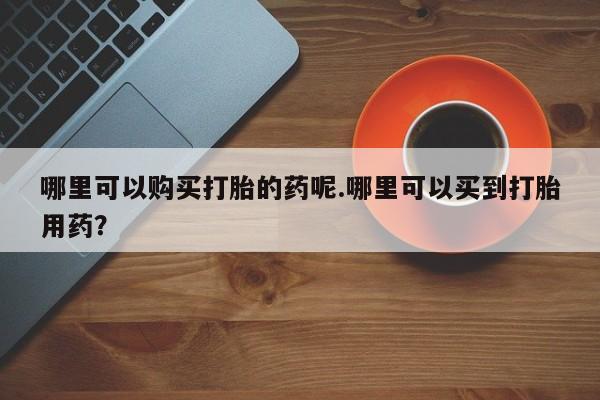 附近私人医院卖打胎药哪里可以购买打胎的药呢.哪里可以买到打胎用药？