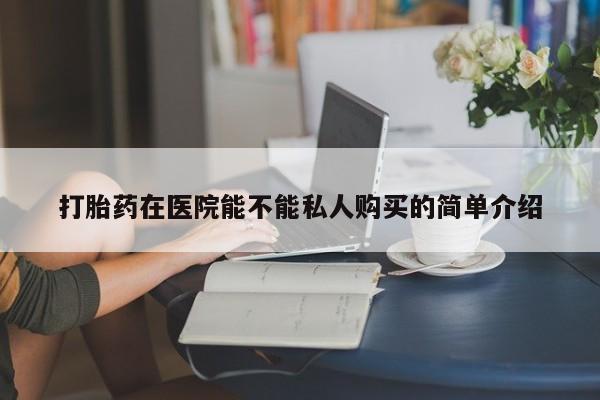 附近私人医院卖打胎药打胎药在医院能不能私人购买的简单介绍