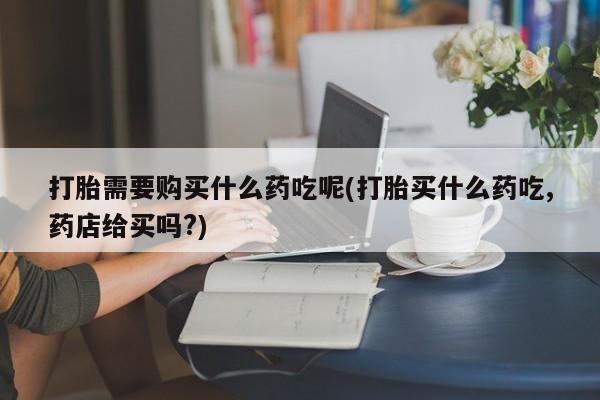 附近私人医院卖打胎药打胎需要购买什么药吃呢(打胎买什么药吃,药店给买吗?)